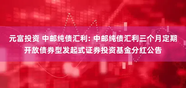 元富投资 中邮纯债汇利: 中邮纯债汇利三个月定期开放债券型发起式证券投资基金分红公告