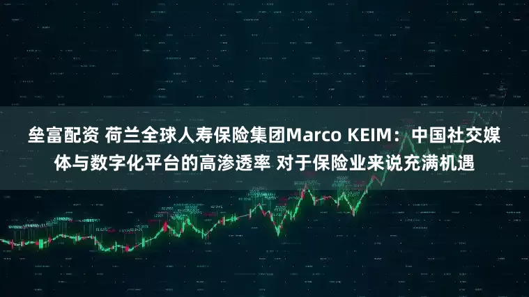垒富配资 荷兰全球人寿保险集团Marco KEIM：中国社交媒体与数字化平台的高渗透率 对于保险业来说充满机遇