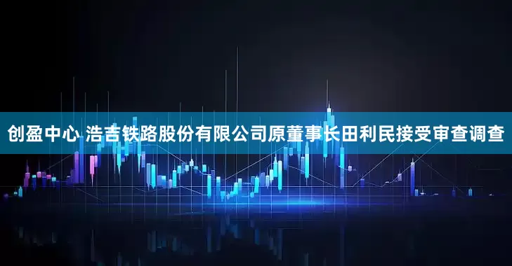 创盈中心 浩吉铁路股份有限公司原董事长田利民接受审查调查