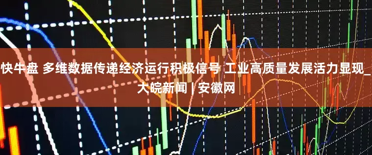 快牛盘 多维数据传递经济运行积极信号 工业高质量发展活力显现_大皖新闻 | 安徽网