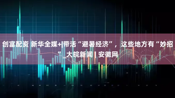 创富配资 新华全媒+|带活“避暑经济”，这些地方有“妙招”_大皖新闻 | 安徽网