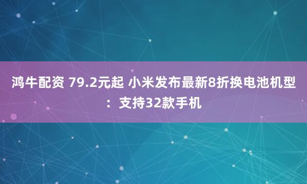鸿牛配资 79.2元起 小米发布最新8折换电池机型：支持32款手机