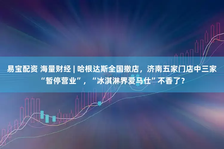 易宝配资 海量财经 | 哈根达斯全国撤店，济南五家门店中三家“暂停营业”，“冰淇淋界爱马仕”不香了？