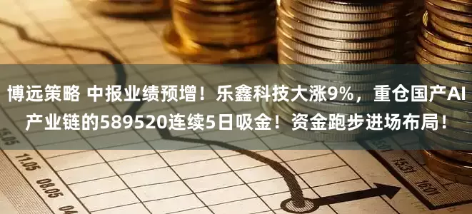 博远策略 中报业绩预增！乐鑫科技大涨9%，重仓国产AI产业链的589520连续5日吸金！资金跑步进场布局！