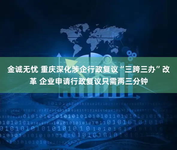 金诚无忧 重庆深化涉企行政复议“三跨三办”改革 企业申请行政复议只需两三分钟