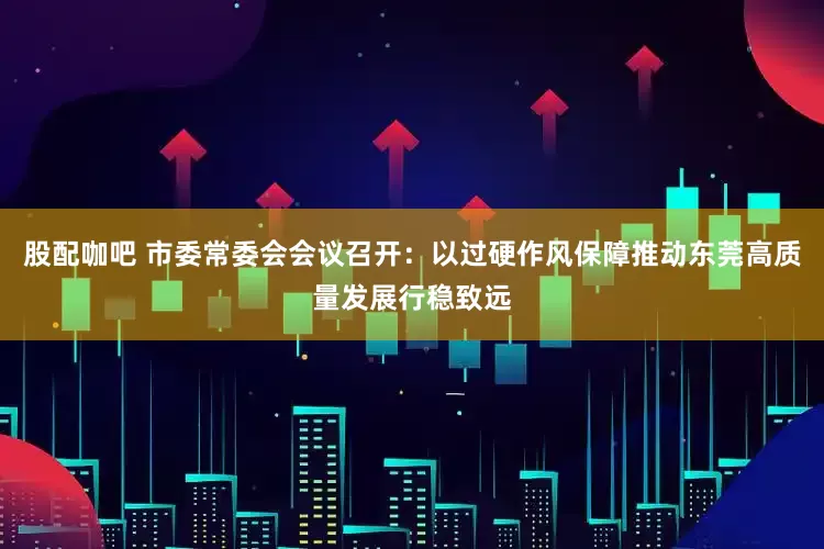 股配咖吧 市委常委会会议召开：以过硬作风保障推动东莞高质量发展行稳致远