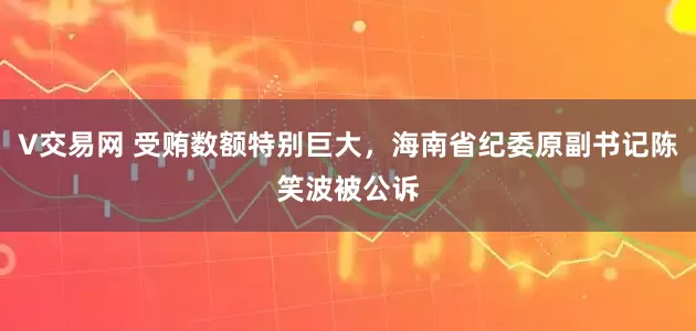 V交易网 受贿数额特别巨大，海南省纪委原副书记陈笑波被公诉