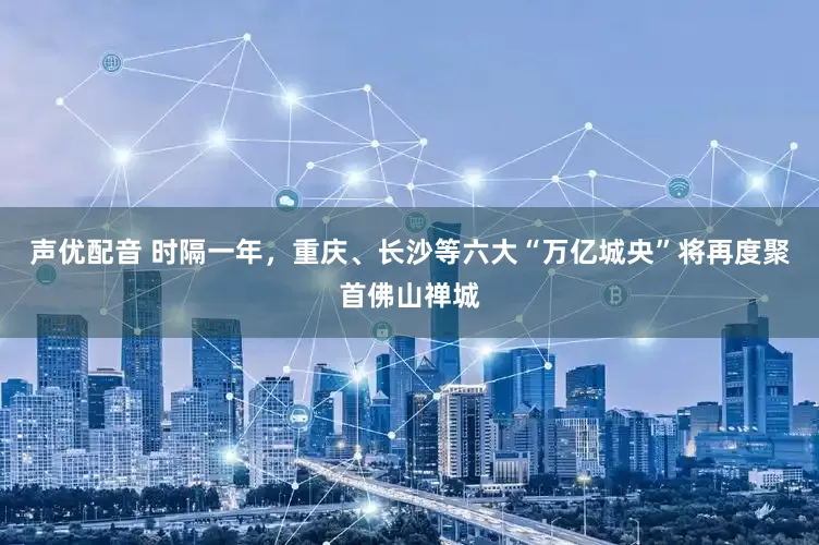 声优配音 时隔一年，重庆、长沙等六大“万亿城央”将再度聚首佛山禅城