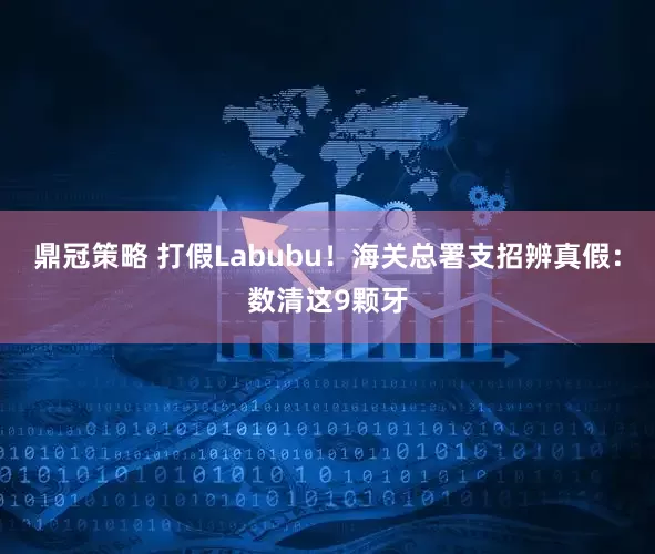 鼎冠策略 打假Labubu！海关总署支招辨真假：数清这9颗牙