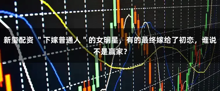 新玺配资 ＂下嫁普通人＂的女明星，有的最终嫁给了初恋，谁说不是赢家？
