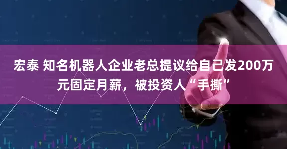 宏泰 知名机器人企业老总提议给自己发200万元固定月薪，被投资人“手撕”