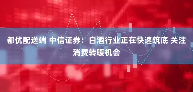 都优配送端 中信证券：白酒行业正在快速筑底 关注消费转暖机会