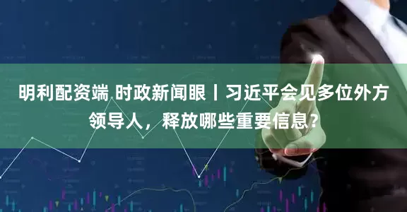 明利配资端 时政新闻眼丨习近平会见多位外方领导人，释放哪些重要信息？