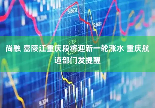 尚融 嘉陵江重庆段将迎新一轮涨水 重庆航道部门发提醒