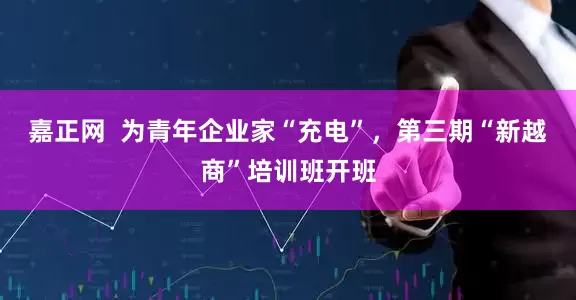 嘉正网  为青年企业家“充电”，第三期“新越商”培训班开班