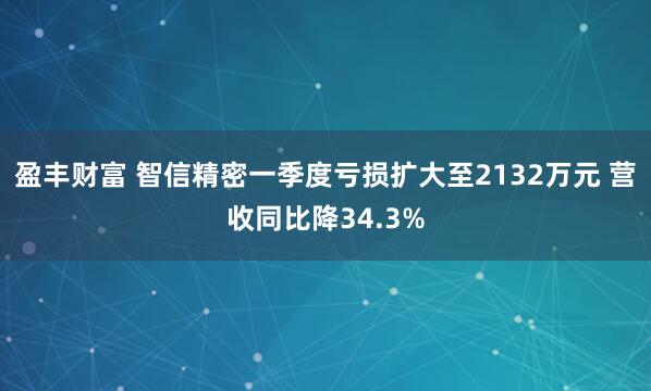 盈丰财富 智信精密一季度亏损扩大至2132万元 营收同比降34.3%