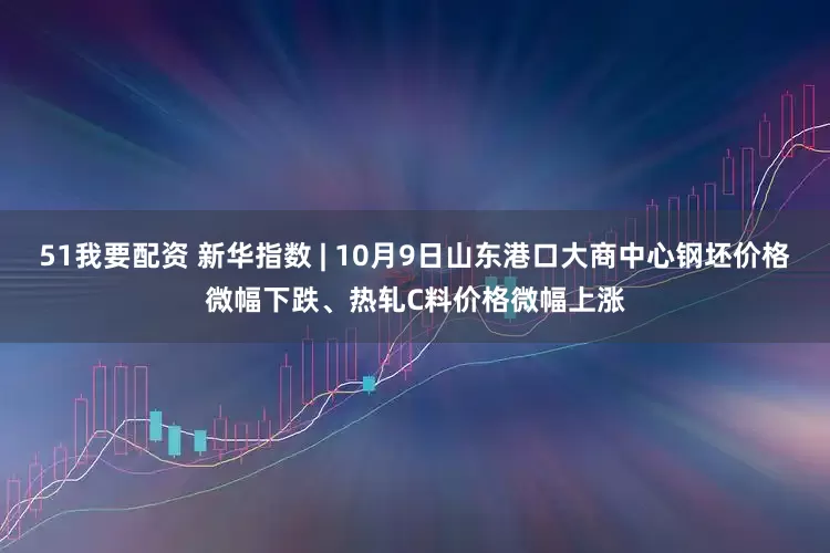 51我要配资 新华指数 | 10月9日山东港口大商中心钢坯价格微幅下跌、热轧C料价格微幅上涨