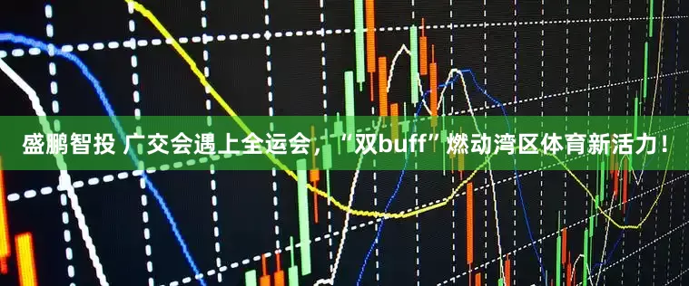 盛鹏智投 广交会遇上全运会，“双buff”燃动湾区体育新活力！