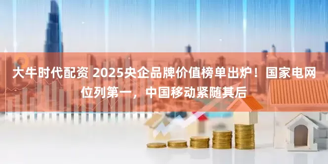大牛时代配资 2025央企品牌价值榜单出炉！国家电网位列第一，中国移动紧随其后