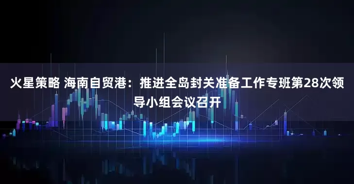 火星策略 海南自贸港:推进全岛封关准备工作专班第28次领导小组会议召开