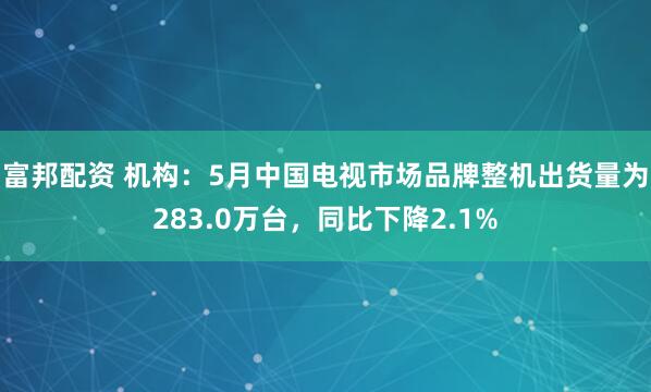 富邦配资 机构：5月中国电视市场品牌整机出货量为283.0万台，同比下降2.1%