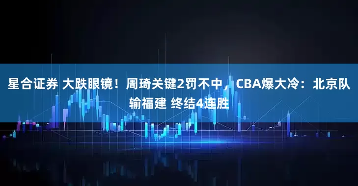 星合证券 大跌眼镜！周琦关键2罚不中，CBA爆大冷：北京队输福建 终结4连胜