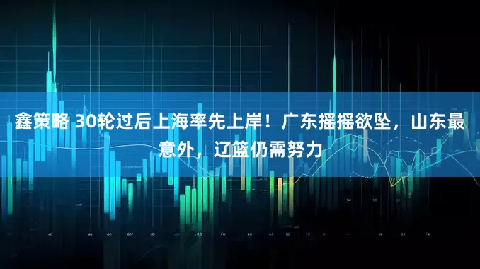 鑫策略 30轮过后上海率先上岸！广东摇摇欲坠，山东最意外，辽篮仍需努力