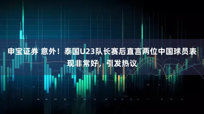 申宝证券 意外！泰国U23队长赛后直言两位中国球员表现非常好，引发热议